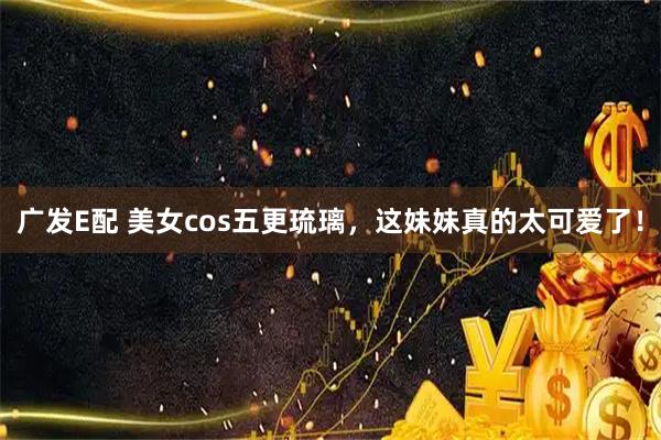 广发E配 美女cos五更琉璃，这妹妹真的太可爱了！