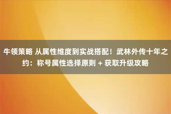 牛领策略 从属性维度到实战搭配！武林外传十年之约：称号属性选择原则 + 获取升级攻略
