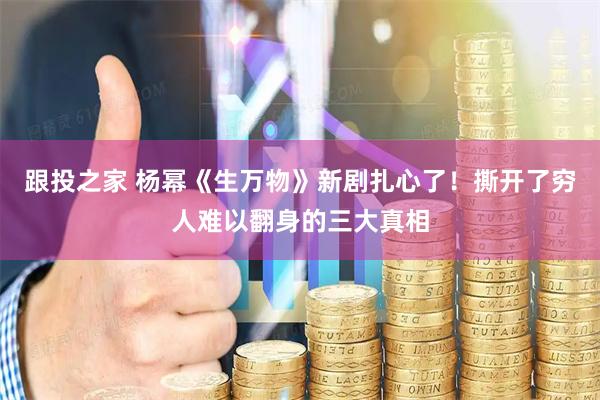 跟投之家 杨幂《生万物》新剧扎心了！撕开了穷人难以翻身的三大真相
