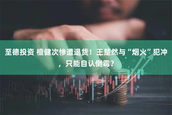 至德投资 檀健次惨遭退货！王楚然与“烟火”犯冲，只能自认倒霉？