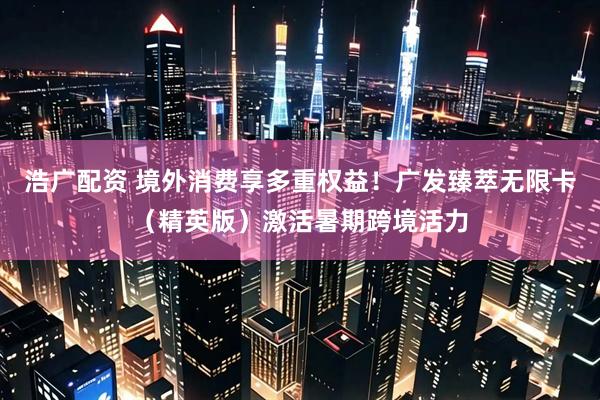 浩广配资 境外消费享多重权益！广发臻萃无限卡（精英版）激活暑期跨境活力