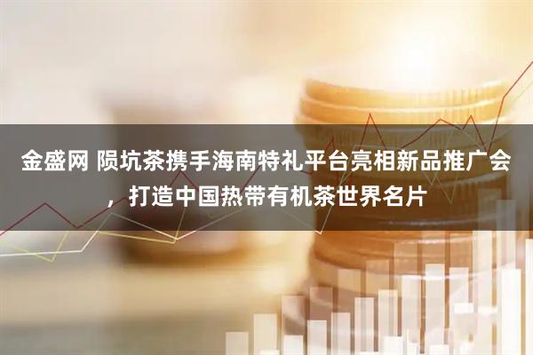 金盛网 陨坑茶携手海南特礼平台亮相新品推广会，打造中国热带有机茶世界名片