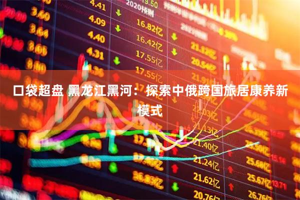 口袋超盘 黑龙江黑河：探索中俄跨国旅居康养新模式