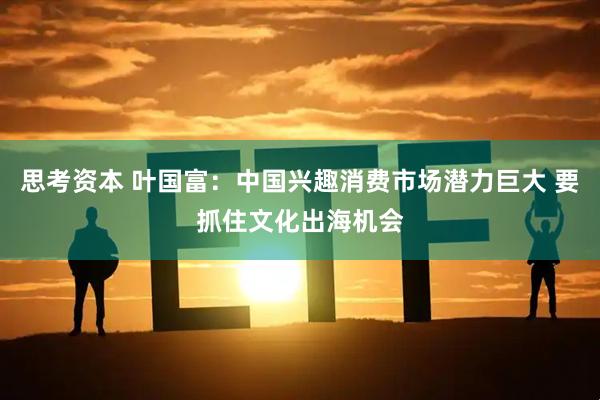 思考资本 叶国富：中国兴趣消费市场潜力巨大 要抓住文化出海机会