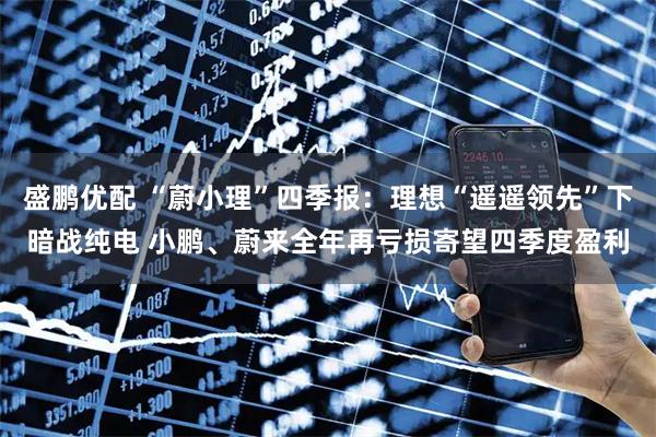 盛鹏优配 “蔚小理”四季报：理想“遥遥领先”下暗战纯电 小鹏、蔚来全年再亏损寄望四季度盈利