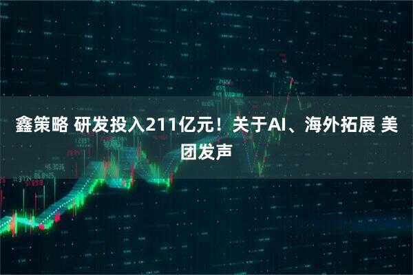 鑫策略 研发投入211亿元！关于AI、海外拓展 美团发声