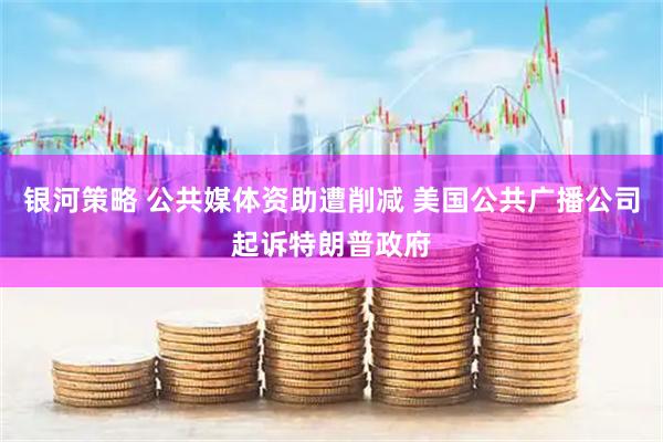 银河策略 公共媒体资助遭削减 美国公共广播公司起诉特朗普政府