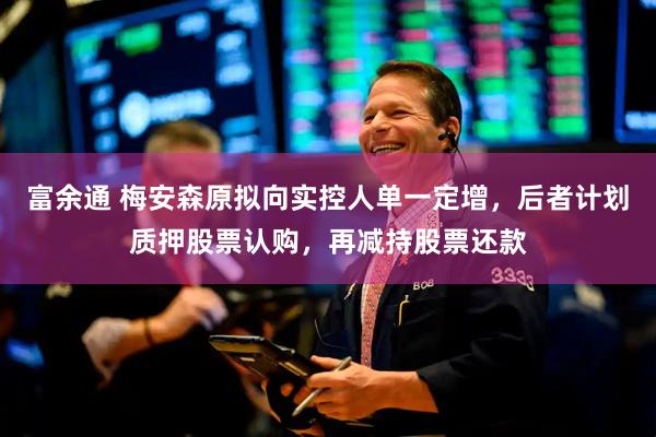 富余通 梅安森原拟向实控人单一定增，后者计划质押股票认购，再减持股票还款