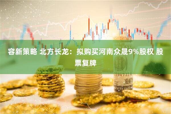 容新策略 北方长龙：拟购买河南众晟9%股权 股票复牌
