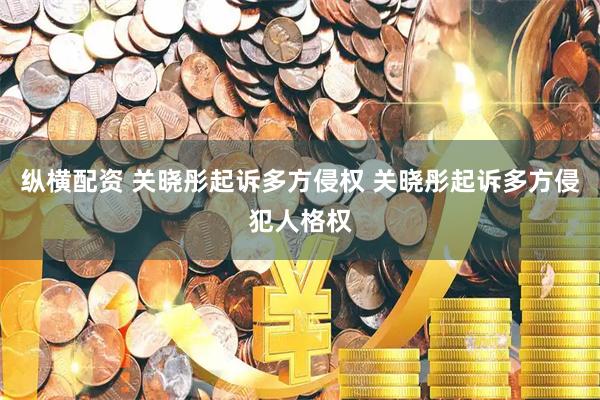 纵横配资 关晓彤起诉多方侵权 关晓彤起诉多方侵犯人格权
