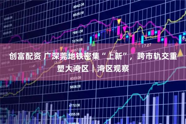 创富配资 广深莞地铁密集“上新”，跨市轨交重塑大湾区｜湾区观察