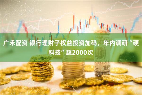 广禾配资 银行理财子权益投资加码，年内调研“硬科技”超2000次