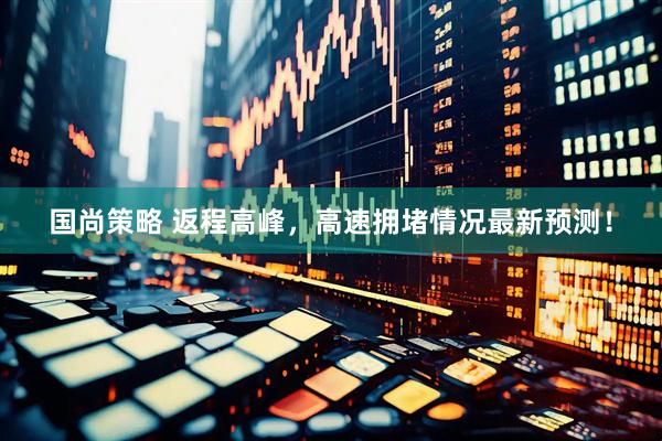 国尚策略 返程高峰，高速拥堵情况最新预测！