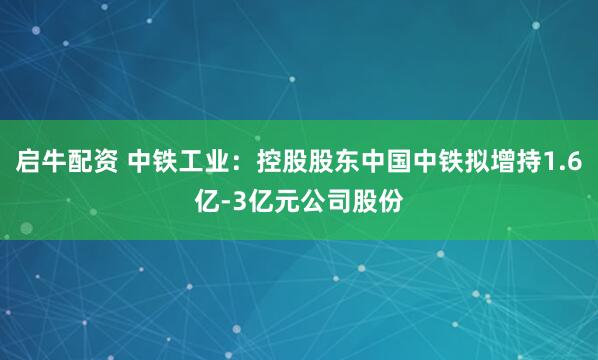 启牛配资 中铁工业:控股股东中国中铁拟增持1.6亿-3亿元公司股份