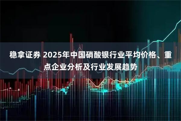 稳拿证券 2025年中国硝酸银行业平均价格、重点企业分析及行业发展趋势