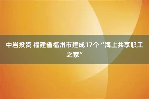 中岩投资 福建省福州市建成17个“海上共享职工之家”