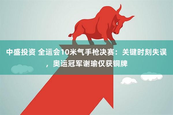 中盛投资 全运会10米气手枪决赛:关键时刻失误,奥运冠军谢瑜仅获铜牌