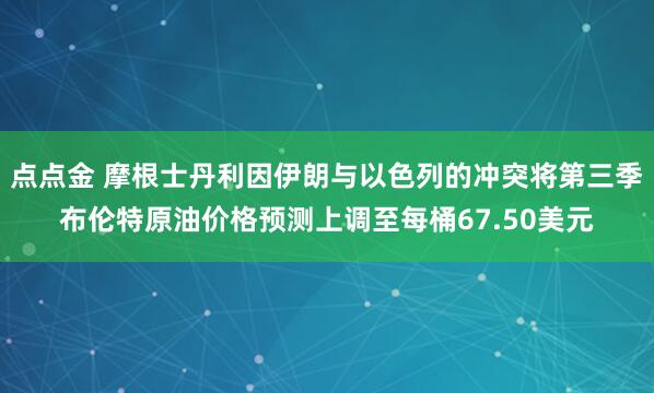 点点金 摩根士丹利因伊朗与以色列的冲突将第三季布伦特原油价格预测上调至每桶67.50美元