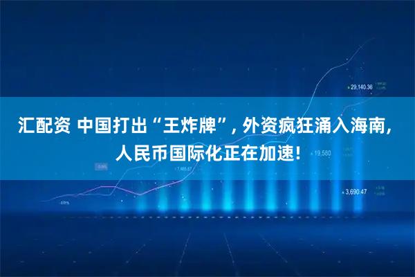 汇配资 中国打出“王炸牌”, 外资疯狂涌入海南, 人民币国际化正在加速!