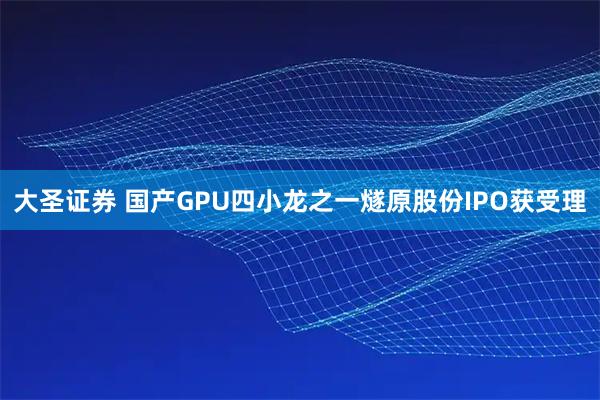 大圣证券 国产GPU四小龙之一燧原股份IPO获受理