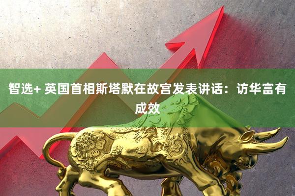 智选+ 英国首相斯塔默在故宫发表讲话：访华富有成效