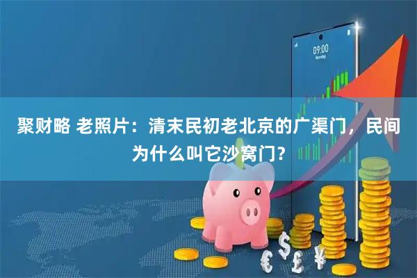 聚财略 老照片：清末民初老北京的广渠门，民间为什么叫它沙窝门？