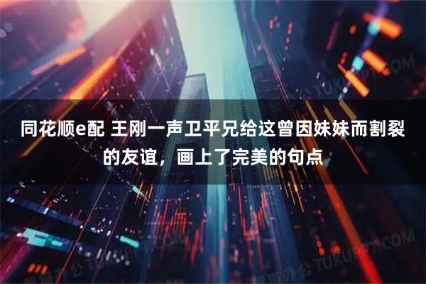 同花顺e配 王刚一声卫平兄给这曾因妹妹而割裂的友谊，画上了完美的句点