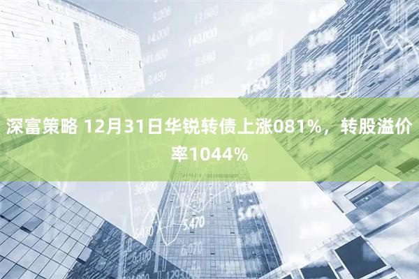 深富策略 12月31日华锐转债上涨081%，转股溢价率1044%