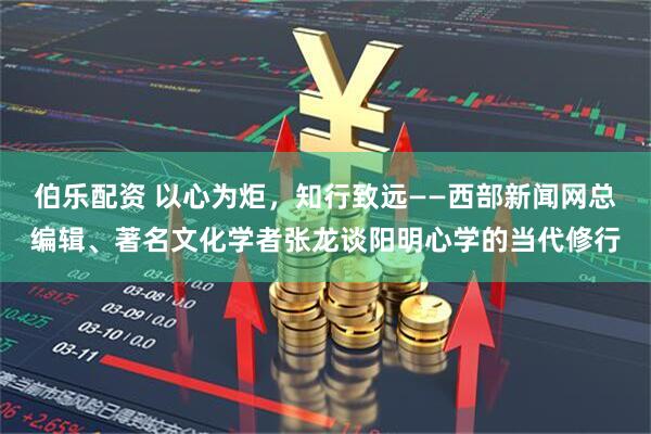 伯乐配资 以心为炬，知行致远——西部新闻网总编辑、著名文化学者张龙谈阳明心学的当代修行