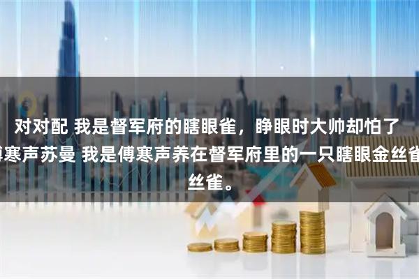 对对配 我是督军府的瞎眼雀,睁眼时大帅却怕了 傅寒声苏曼 我是傅寒声养在督军府里的一只瞎眼金丝雀。