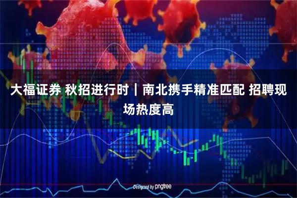 大福证券 秋招进行时|南北携手精准匹配 招聘现场热度高