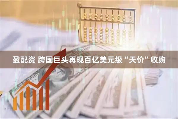 盈配资 跨国巨头再现百亿美元级“天价”收购