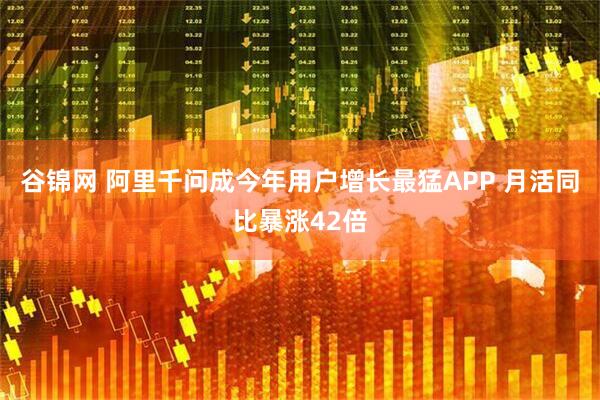 谷锦网 阿里千问成今年用户增长最猛APP 月活同比暴涨42倍