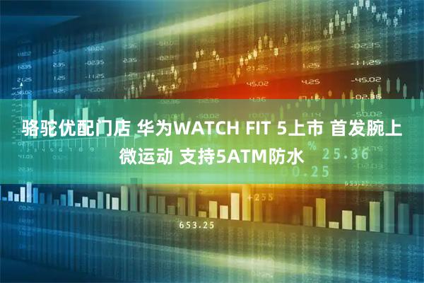 骆驼优配门店 华为WATCH FIT 5上市 首发腕上微运动 支持5ATM防水