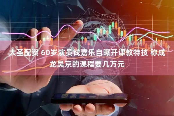 大圣配资 60岁演员钱嘉乐自曝开课教特技 称成龙吴京的课程要几万元